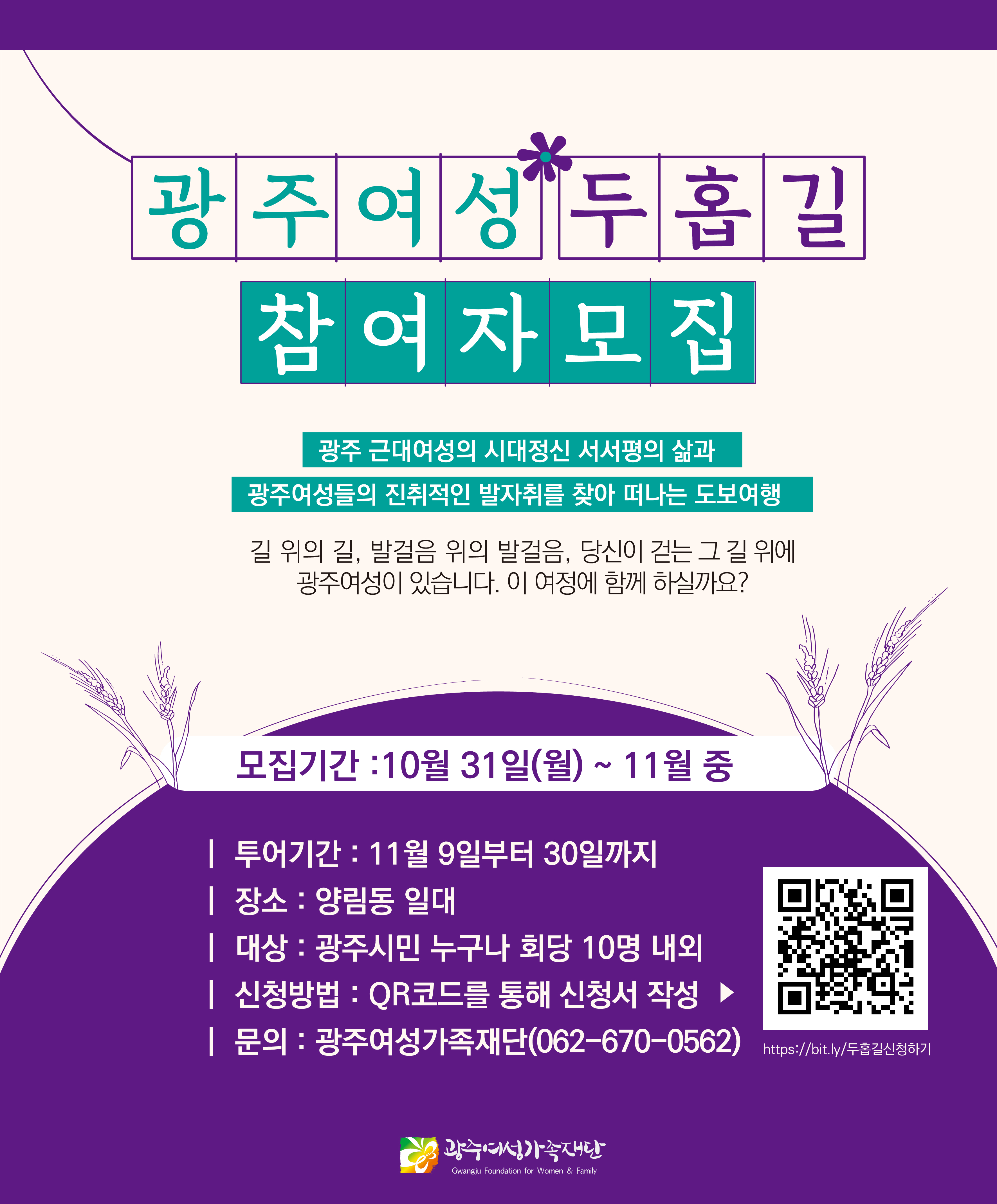 광 주 여성 두 홉길 참여자 모집 광주 근대여성의 시대정신 서서평의 삶과 광주여성들의 진취적인 발자취를 찾아 떠나는 도보여행 길 위의 길, 발걸음 위의 발걸음, 당신이 걷는 그 길 위에 광주여성이 있습니다. 이 여정에 함께 하실까요? 모집기간 : 10월 31일(월) ~ 11월 중 | 투어기간 : 11월 9일부터 30일까지 | 장소: 양림동 일대 | 대상: 광주시민 누구나 회당 10명 내외 | 신청방법 : QR코드를 통해 신청서 작성 > | 문의:광주여성가족재단(062-670-0562) https://bit.ly/두홉길신청하기 광주여성가족재단 Gwangju Foundation for Women & Family